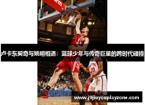 卢卡东契奇与姚明相遇：篮球少年与传奇巨星的跨时代碰撞