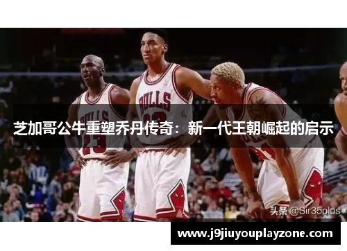 芝加哥公牛重塑乔丹传奇：新一代王朝崛起的启示