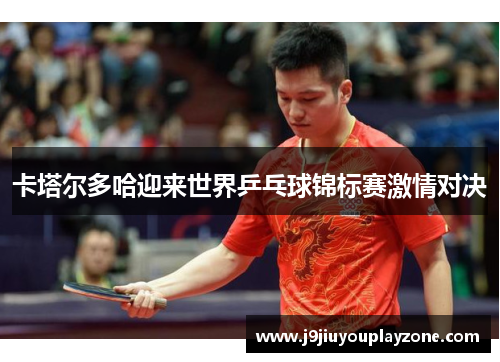 卡塔尔多哈迎来世界乒乓球锦标赛激情对决