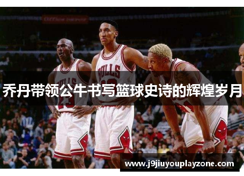 乔丹带领公牛书写篮球史诗的辉煌岁月