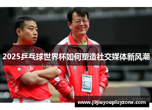 2025乒乓球世界杯如何塑造社交媒体新风潮