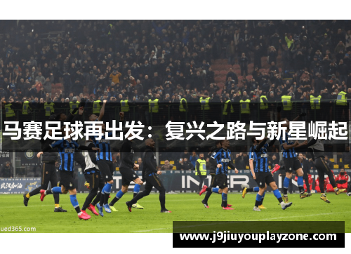 马赛足球再出发：复兴之路与新星崛起