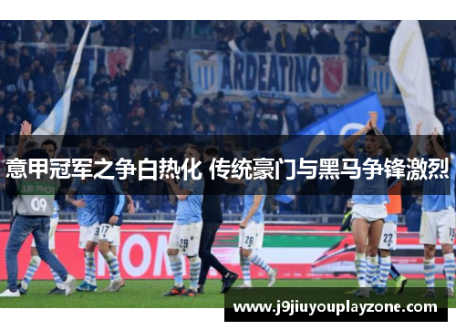 意甲冠军之争白热化 传统豪门与黑马争锋激烈