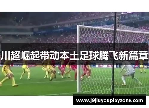 川超崛起带动本土足球腾飞新篇章